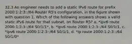 32.3 An engineer needs to add a static IPv6 route for prefix 2000:1:2:3::/64 Router R5's configuration, in the figure shown with question 1. Which of the following answers shows a valid static IPv6 route for that subnet, on Router R5? a. *ipv6 route 2000:1:2:3::/64 S0/1/1*, b. *ipv6 route 2000:1:2:3::/64 S0/1/1, c. *ipv6 route 2000:1:2:3::/64 S0/1/1, d. *ip route 2000:1:2:3::/64 S0/1/0*