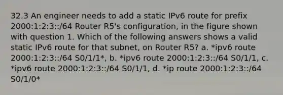 32.3 An engineer needs to add a static IPv6 route for prefix 2000:1:2:3::/64 Router R5's configuration, in the figure shown with question 1. Which of the following answers shows a valid static IPv6 route for that subnet, on Router R5? a. *ipv6 route 2000:1:2:3::/64 S0/1/1*, b. *ipv6 route 2000:1:2:3::/64 S0/1/1, c. *ipv6 route 2000:1:2:3::/64 S0/1/1, d. *ip route 2000:1:2:3::/64 S0/1/0*