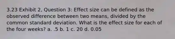 3.23 Exhibit 2, Question 3: Effect size can be defined as the observed difference between two means, divided by the common standard deviation. What is the effect size for each of the four weeks? a. .5 b. 1 c. 20 d. 0.05