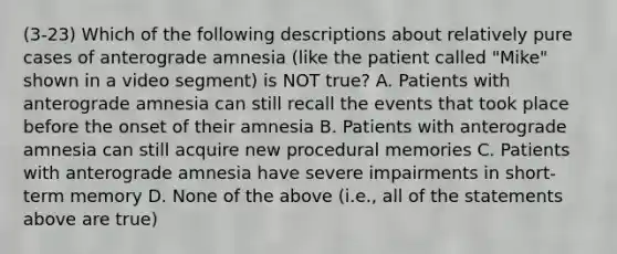 (3-23) Which of the following descriptions about relatively pure cases of anterograde amnesia (like the patient called "Mike" shown in a video segment) is NOT true? A. Patients with anterograde amnesia can still recall the events that took place before the onset of their amnesia B. Patients with anterograde amnesia can still acquire new procedural memories C. Patients with anterograde amnesia have severe impairments in short-term memory D. None of the above (i.e., all of the statements above are true)