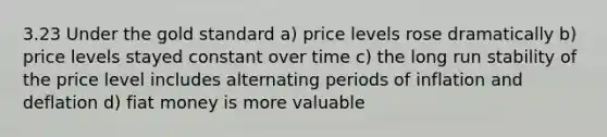 3.23 Under the gold standard a) price levels rose dramatically b) price levels stayed constant over time c) the long run stability of the price level includes alternating periods of inflation and deflation d) fiat money is more valuable