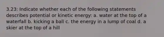 3.23: Indicate whether each of the following statements describes potential or kinetic energy: a. water at the top of a waterfall b. kicking a ball c. the energy in a lump of coal d. a skier at the top of a hill