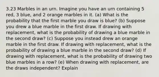 3.23 Marbles in an urn. Imagine you have an urn containing 5 red, 3 blue, and 2 orange marbles in it. (a) What is the probability that the first marble you draw is blue? (b) Suppose you drew a blue marble in the first draw. If drawing with replacement, what is the probability of drawing a blue marble in the second draw? (c) Suppose you instead drew an orange marble in the first draw. If drawing with replacement, what is the probability of drawing a blue marble in the second draw? (d) If drawing with replacement, what is the probability of drawing two blue marbles in a row? (e) When drawing with replacement, are the draws independent? Explain