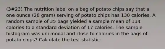 (3#23) The nutrition label on a bag of potato chips say that a one ounce (28 gram) serving of potato chips has 130 calories. A random sample of 35 bags yielded a sample mean of 134 calories to a standard deviation of 17 calories. The sample histogram was uni modal and close to calories in the bags of potato chips? Calculate the test statistic