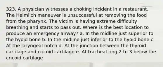 323. A physician witnesses a choking incident in a restaurant. The Heimlich maneuver is unsuccessful at removing the food from the pharynx. The victim is having extreme difficulty breathing and starts to pass out. Where is the best location to produce an emergency airway? a. In the midline just superior to the hyoid bone b. In the midline just inferior to the hyoid bone c. At the laryngeal notch d. At the junction between the thyroid cartilage and cricoid cartilage e. At tracheal ring 2 to 3 below the cricoid cartilage