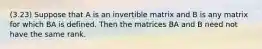 (3.23) Suppose that A is an invertible matrix and B is any matrix for which BA is defined. Then the matrices BA and B need not have the same rank.