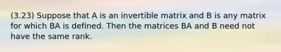 (3.23) Suppose that A is an invertible matrix and B is any matrix for which BA is defined. Then the matrices BA and B need not have the same rank.