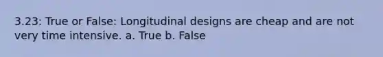 3.23: True or False: Longitudinal designs are cheap and are not very time intensive. a. True b. False