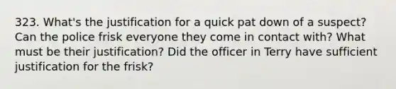 323. What's the justification for a quick pat down of a suspect? Can the police frisk everyone they come in contact with? What must be their justification? Did the officer in Terry have sufficient justification for the frisk?