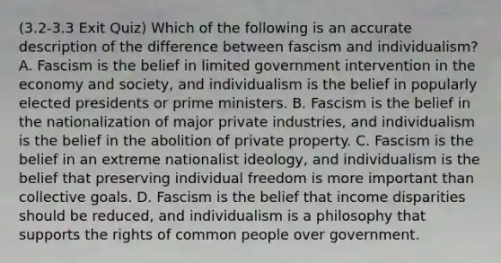 (3.2-3.3 Exit Quiz) Which of the following is an accurate description of the difference between fascism and individualism? A. Fascism is the belief in limited government intervention in the economy and society, and individualism is the belief in popularly elected presidents or prime ministers. B. Fascism is the belief in the nationalization of major private industries, and individualism is the belief in the abolition of private property. C. Fascism is the belief in an extreme nationalist ideology, and individualism is the belief that preserving individual freedom is more important than collective goals. D. Fascism is the belief that income disparities should be reduced, and individualism is a philosophy that supports the rights of common people over government.