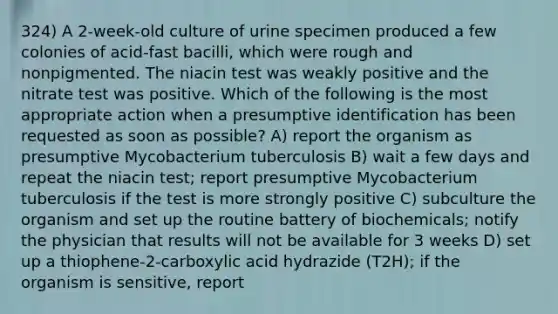 324) A 2-week-old culture of urine specimen produced a few colonies of acid-fast bacilli, which were rough and nonpigmented. The niacin test was weakly positive and the nitrate test was positive. Which of the following is the most appropriate action when a presumptive identification has been requested as soon as possible? A) report the organism as presumptive Mycobacterium tuberculosis B) wait a few days and repeat the niacin test; report presumptive Mycobacterium tuberculosis if the test is more strongly positive C) subculture the organism and set up the routine battery of biochemicals; notify the physician that results will not be available for 3 weeks D) set up a thiophene-2-carboxylic acid hydrazide (T2H); if the organism is sensitive, report