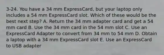 3-24. You have a 34 mm ExpressCard, but your laptop only includes a 54 mm ExpressCard slot. Which of these would be the best next step? A. Return the 34 mm adapter card and get a 54 mm card B. Use the 34 mm card in the 54 mm slot C. Use an ExpressCard Adapter to convert from 34 mm to 54 mm D. Obtain a laptop with a 34 mm ExpressCard slot E. Use an ExpressCard to USB adapter