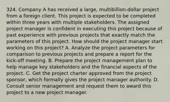 324. Company A has received a large, multibillion-dollar project from a foreign client. This project is expected to be completed within three years with multiple stakeholders. The assigned project manager is confident in executing this project because of past experience with previous projects that exactly match the parameters of this project. How should the project manager start working on this project? A. Analyze the project parameters for comparison to previous projects and prepare a report for the kick-off meeting. B. Prepare the project management plan to help manage key stakeholders and the financial aspects of the project. C. Get the project charter approved from the project sponsor, which formally gives the project manager authority. D. Consult senior management and request them to award this project to a new project manager.