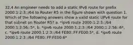 32.4 An engineer needs to add a static IPv6 route for prefix 2000:1:2:3::/64 to Router R5 in the figure shown with question 1. Which of the following answers show a valid static UPv6 route for that subnet on Router R5? a. *ipv6 route 2000:1:2:3::/64 2000:1:2:56::5*, b. *ipv6 route 2000:1:2:3::/64 2000:1:2:56::6*, c. *ipv6 route 2000:1:2:3::/64 FE80::FF:FE00:5*, d. *ipv6 route 2000:1:2:3::/64 FE80::FF:FE00:6*