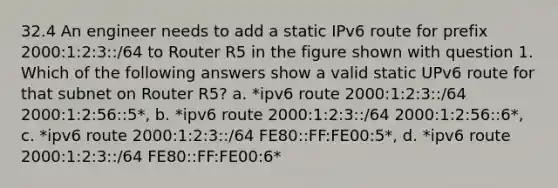 32.4 An engineer needs to add a static IPv6 route for prefix 2000:1:2:3::/64 to Router R5 in the figure shown with question 1. Which of the following answers show a valid static UPv6 route for that subnet on Router R5? a. *ipv6 route 2000:1:2:3::/64 2000:1:2:56::5*, b. *ipv6 route 2000:1:2:3::/64 2000:1:2:56::6*, c. *ipv6 route 2000:1:2:3::/64 FE80::FF:FE00:5*, d. *ipv6 route 2000:1:2:3::/64 FE80::FF:FE00:6*