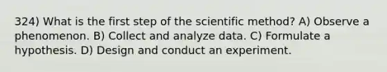 324) What is the first step of the scientific method? A) Observe a phenomenon. B) Collect and analyze data. C) Formulate a hypothesis. D) Design and conduct an experiment.