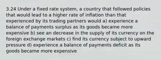 3.24 Under a fixed rate system, a country that followed policies that would lead to a higher rate of inflation than that experienced by its trading partners would a) experience a balance of payments surplus as its goods became more expensive b) see an decrease in the supply of its currency on the foreign exchange markets c) find its currency subject to upward pressure d) experience a balance of payments deficit as its goods became more expensive