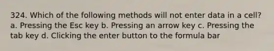 324. Which of the following methods will not enter data in a cell? a. Pressing the Esc key b. Pressing an arrow key c. Pressing the tab key d. Clicking the enter button to the formula bar