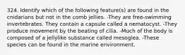 324. Identify which of the following feature(s) are found in the cnidarians but not in the comb jellies. -They are free-swimming invertebrates. They contain a capsule called a nematocyst. -They produce movement by the beating of cilia. -Much of the body is composed of a jellylike substance called mesoglea. -These species can be found in the marine environment.