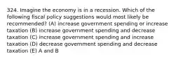 324. Imagine the economy is in a recession. Which of the following fiscal policy suggestions would most likely be recommended? (A) increase government spending or increase taxation (B) increase government spending and decrease taxation (C) increase government spending and increase taxation (D) decrease government spending and decrease taxation (E) A and B