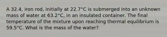 A 32.4, iron rod, initially at 22.7°C is submerged into an unknown mass of water at 63.2°C, in an insulated container. The final temperature of the mixture upon reaching <a href='https://www.questionai.com/knowledge/kA7hJB0Rhd-thermal-equilibrium' class='anchor-knowledge'>thermal equilibrium</a> is 59.5°C. What is the mass of the water?