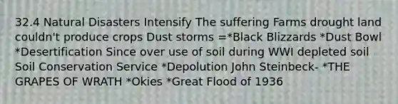 32.4 Natural Disasters Intensify The suffering Farms drought land couldn't produce crops Dust storms =*Black Blizzards *Dust Bowl *Desertification Since over use of soil during WWI depleted soil Soil Conservation Service *Depolution John Steinbeck- *THE GRAPES OF WRATH *Okies *Great Flood of 1936