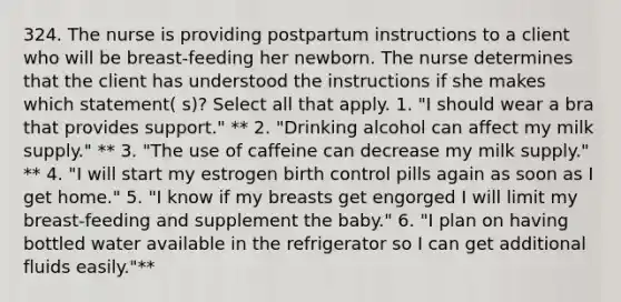 324. The nurse is providing postpartum instructions to a client who will be breast-feeding her newborn. The nurse determines that the client has understood the instructions if she makes which statement( s)? Select all that apply. 1. "I should wear a bra that provides support." ** 2. "Drinking alcohol can affect my milk supply." ** 3. "The use of caffeine can decrease my milk supply." ** 4. "I will start my estrogen birth control pills again as soon as I get home." 5. "I know if my breasts get engorged I will limit my breast-feeding and supplement the baby." 6. "I plan on having bottled water available in the refrigerator so I can get additional fluids easily."**