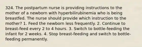 324. The postpartum nurse is providing instructions to the mother of a newborn with hyperbilirubinemia who is being breastfed. The nurse should provide which instruction to the mother? 1. Feed the newborn less frequently. 2. Continue to breast-feed every 2 to 4 hours. 3. Switch to bottle-feeding the infant for 2 weeks. 4. Stop breast-feeding and switch to bottle-feeding permanently.