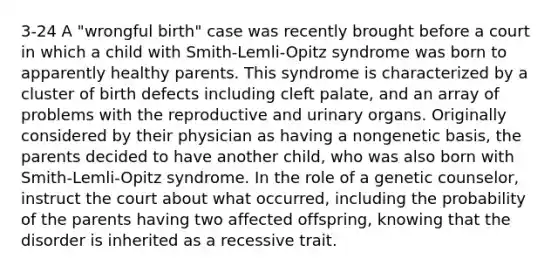 3-24 A "wrongful birth" case was recently brought before a court in which a child with Smith-Lemli-Opitz syndrome was born to apparently healthy parents. This syndrome is characterized by a cluster of birth defects including cleft palate, and an array of problems with the reproductive and urinary organs. Originally considered by their physician as having a nongenetic basis, the parents decided to have another child, who was also born with Smith-Lemli-Opitz syndrome. In the role of a genetic counselor, instruct the court about what occurred, including the probability of the parents having two affected offspring, knowing that the disorder is inherited as a recessive trait.