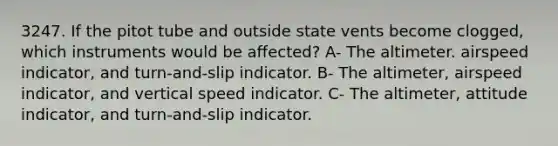 3247. If the pitot tube and outside state vents become clogged, which instruments would be affected? A- The altimeter. airspeed indicator, and turn-and-slip indicator. B- The altimeter, airspeed indicator, and vertical speed indicator. C- The altimeter, attitude indicator, and turn-and-slip indicator.