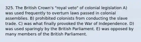 325. The British Crown's "royal veto" of colonial legislation A) was used frequently to overturn laws passed in colonial assemblies. B) prohibited colonists from conducting the slave trade. C) was what finally provoked the War of Independence. D) was used sparingly by the British Parliament. E) was opposed by many members of the British Parliament.