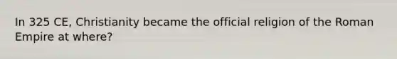 In 325 CE, Christianity became the official religion of the Roman Empire at where?