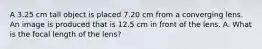 A 3.25 cm tall object is placed 7.20 cm from a converging lens. An image is produced that is 12.5 cm in front of the lens. A. What is the focal length of the lens?