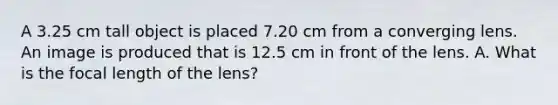 A 3.25 cm tall object is placed 7.20 cm from a converging lens. An image is produced that is 12.5 cm in front of the lens. A. What is the focal length of the lens?