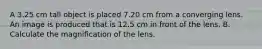 A 3.25 cm tall object is placed 7.20 cm from a converging lens. An image is produced that is 12.5 cm in front of the lens. B. Calculate the magnification of the lens.