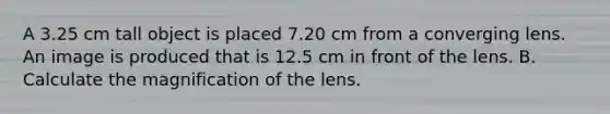 A 3.25 cm tall object is placed 7.20 cm from a converging lens. An image is produced that is 12.5 cm in front of the lens. B. Calculate the magnification of the lens.