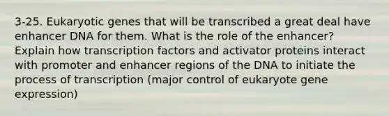 3-25. Eukaryotic genes that will be transcribed a great deal have enhancer DNA for them. What is the role of the enhancer? Explain how transcription factors and activator proteins interact with promoter and enhancer regions of the DNA to initiate the process of transcription (major control of eukaryote gene expression)