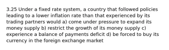 3.25 Under a fixed rate system, a country that followed policies leading to a lower inflation rate than that experienced by its trading partners would a) come under pressure to expand its money supply b) restrict the growth of its money supply c) experience a balance of payments deficit d) be forced to buy its currency in the foreign exchange market