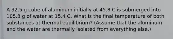 A 32.5 g cube of aluminum initially at 45.8 C is submerged into 105.3 g of water at 15.4 C. What is the final temperature of both substances at thermal equilibrium? (Assume that the aluminum and the water are thermally isolated from everything else.)