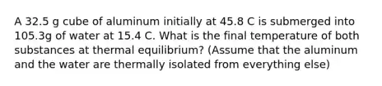 A 32.5 g cube of aluminum initially at 45.8 C is submerged into 105.3g of water at 15.4 C. What is the final temperature of both substances at thermal equilibrium? (Assume that the aluminum and the water are thermally isolated from everything else)