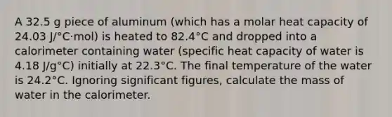 A 32.5 g piece of aluminum (which has a molar heat capacity of 24.03 J/°C·mol) is heated to 82.4°C and dropped into a calorimeter containing water (specific heat capacity of water is 4.18 J/g°C) initially at 22.3°C. The final temperature of the water is 24.2°C. Ignoring significant figures, calculate the mass of water in the calorimeter.