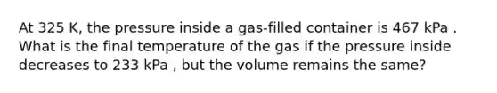 At 325 K, the pressure inside a gas-filled container is 467 kPa . What is the final temperature of the gas if the pressure inside decreases to 233 kPa , but the volume remains the same?