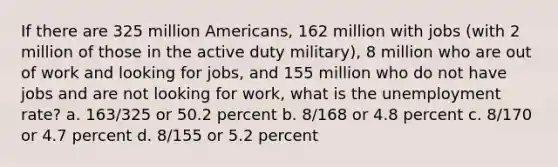 If there are 325 million Americans, 162 million with jobs (with 2 million of those in the active duty military), 8 million who are out of work and looking for jobs, and 155 million who do not have jobs and are not looking for work, what is the unemployment rate? a. 163/325 or 50.2 percent b. 8/168 or 4.8 percent c. 8/170 or 4.7 percent d. 8/155 or 5.2 percent