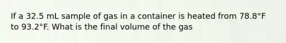 If a 32.5 mL sample of gas in a container is heated from 78.8°F to 93.2°F. What is the final volume of the gas