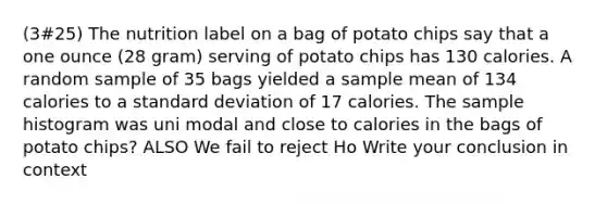 (3#25) The nutrition label on a bag of potato chips say that a one ounce (28 gram) serving of potato chips has 130 calories. A random sample of 35 bags yielded a sample mean of 134 calories to a <a href='https://www.questionai.com/knowledge/kqGUr1Cldy-standard-deviation' class='anchor-knowledge'>standard deviation</a> of 17 calories. The sample histogram was uni modal and close to calories in the bags of potato chips? ALSO We fail to reject Ho Write your conclusion in context