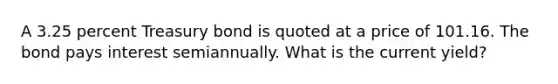 A 3.25 percent Treasury bond is quoted at a price of 101.16. The bond pays interest semiannually. What is the current yield?