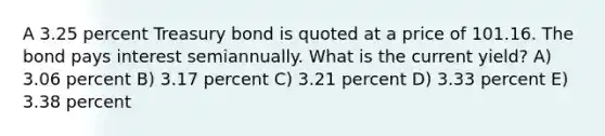 A 3.25 percent Treasury bond is quoted at a price of 101.16. The bond pays interest semiannually. What is the current yield? A) 3.06 percent B) 3.17 percent C) 3.21 percent D) 3.33 percent E) 3.38 percent