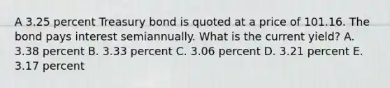 A 3.25 percent Treasury bond is quoted at a price of 101.16. The bond pays interest semiannually. What is the current yield? A. 3.38 percent B. 3.33 percent C. 3.06 percent D. 3.21 percent E. 3.17 percent