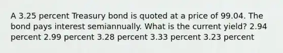 A 3.25 percent Treasury bond is quoted at a price of 99.04. The bond pays interest semiannually. What is the current yield? 2.94 percent 2.99 percent 3.28 percent 3.33 percent 3.23 percent