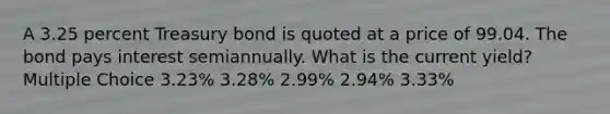 A 3.25 percent Treasury bond is quoted at a price of 99.04. The bond pays interest semiannually. What is the current yield? Multiple Choice 3.23% 3.28% 2.99% 2.94% 3.33%